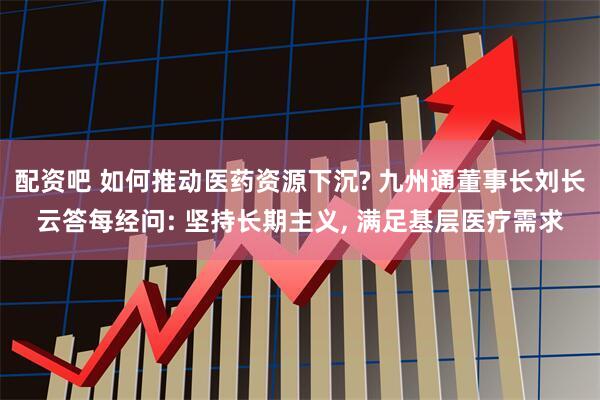 配资吧 如何推动医药资源下沉? 九州通董事长刘长云答每经问: 坚持长期主义, 满足基层医疗需求
