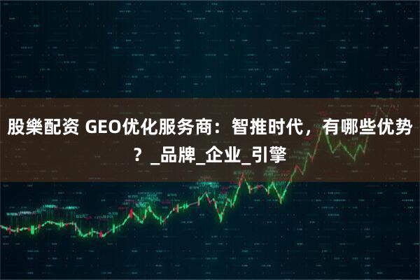 股樂配资 GEO优化服务商：智推时代，有哪些优势？_品牌_企业_引擎