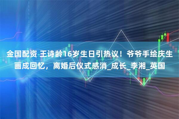 金国配资 王诗龄16岁生日引热议！爷爷手绘庆生画成回忆，离婚后仪式感消_成长_李湘_英国