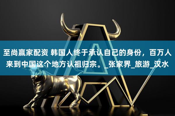 至尚赢家配资 韩国人终于承认自己的身份，百万人来到中国这个地方认祖归宗。_张家界_旅游_汉水