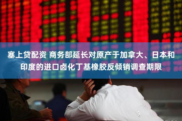 塞上贷配资 商务部延长对原产于加拿大、日本和印度的进口卤化丁基橡胶反倾销调查期限