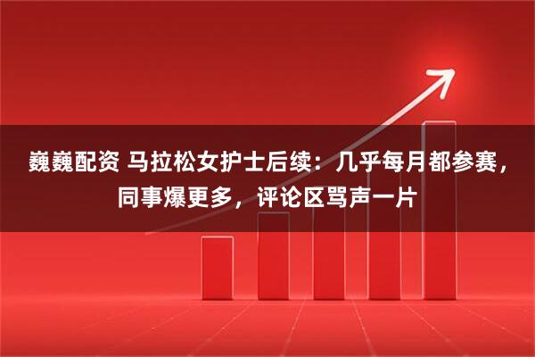 巍巍配资 马拉松女护士后续：几乎每月都参赛，同事爆更多，评论区骂声一片