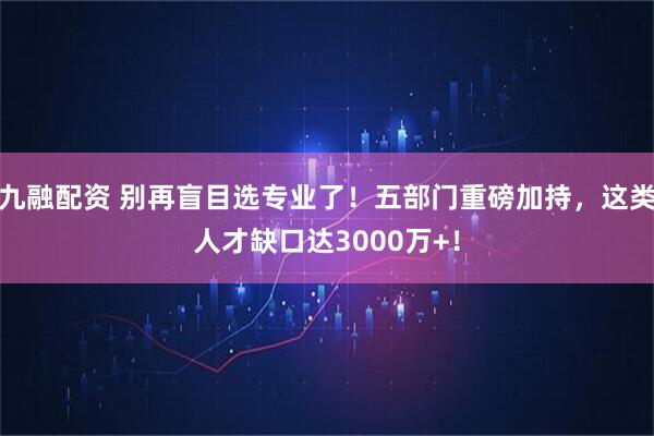 九融配资 别再盲目选专业了！五部门重磅加持，这类人才缺口达3000万+！