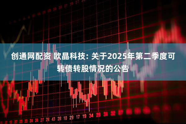 创通网配资 欧晶科技: 关于2025年第二季度可转债转股情况的公告