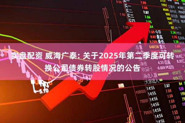 实盘配资 威海广泰: 关于2025年第二季度可转换公司债券转股情况的公告