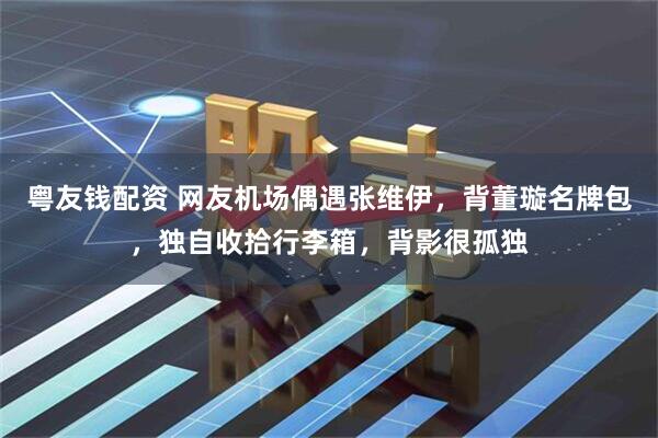 粤友钱配资 网友机场偶遇张维伊，背董璇名牌包，独自收拾行李箱，背影很孤独